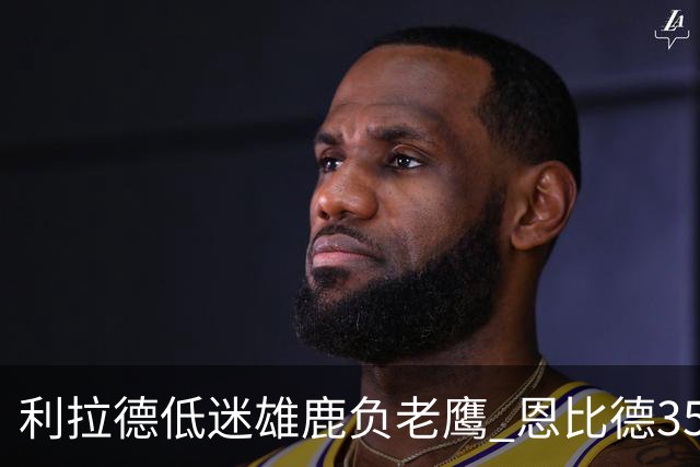 利拉德低迷雄鹿负老鹰 恩比德35+15率76人大胜