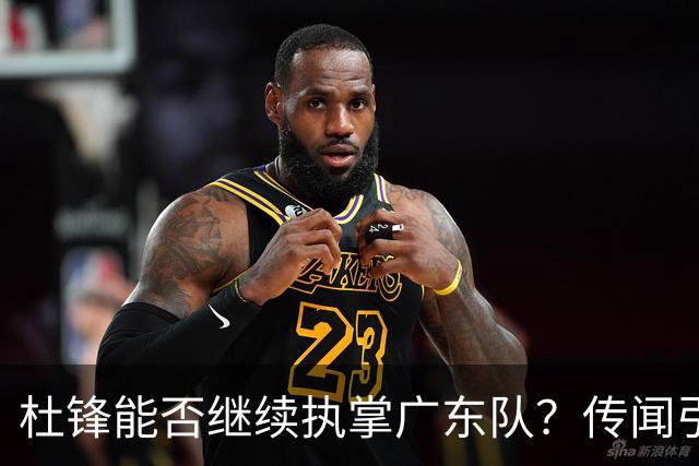 杜锋能否继续执掌广东队？传闻引发球迷期待与担忧